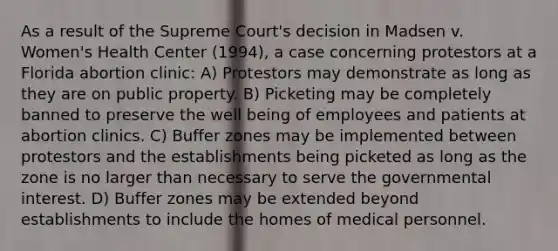 As a result of the Supreme Court's decision in Madsen v. Women's Health Center (1994), a case concerning protestors at a Florida abortion clinic: A) Protestors may demonstrate as long as they are on public property. B) Picketing may be completely banned to preserve the well being of employees and patients at abortion clinics. C) Buffer zones may be implemented between protestors and the establishments being picketed as long as the zone is no larger than necessary to serve the governmental interest. D) Buffer zones may be extended beyond establishments to include the homes of medical personnel.