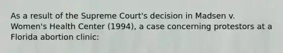 As a result of the Supreme Court's decision in Madsen v. Women's Health Center (1994), a case concerning protestors at a Florida abortion clinic: