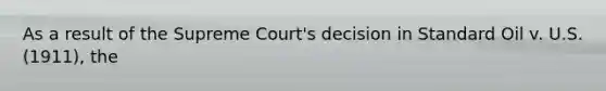 As a result of the Supreme Court's decision in Standard Oil v. U.S. (1911), the