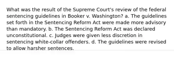 What was the result of the Supreme Court's review of the federal sentencing guidelines in Booker v. Washington? a. The guidelines set forth in the Sentencing Reform Act were made more advisory than mandatory. b. The Sentencing Reform Act was declared unconstitutional. c. Judges were given less discretion in sentencing white-collar offenders. d. The guidelines were revised to allow harsher sentences.