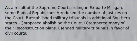 As a result of the Supreme Court's ruling in Ex parte Milligan, some Radical Republicans A)reduced the number of justices on the Court. B)established military tribunals in additional Southern states. C)proposed abolishing the Court. D)tempered many of their Reconstruction plans. E)ended military tribunals in favor of civil courts.