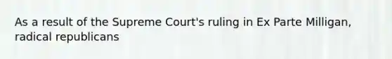 As a result of the Supreme Court's ruling in Ex Parte Milligan, radical republicans