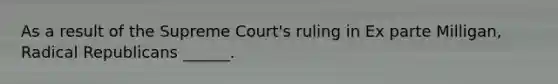 As a result of the Supreme Court's ruling in Ex parte Milligan, Radical Republicans ______.