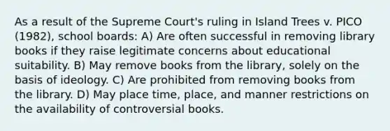 As a result of the Supreme Court's ruling in Island Trees v. PICO (1982), school boards: A) Are often successful in removing library books if they raise legitimate concerns about educational suitability. B) May remove books from the library, solely on the basis of ideology. C) Are prohibited from removing books from the library. D) May place time, place, and manner restrictions on the availability of controversial books.