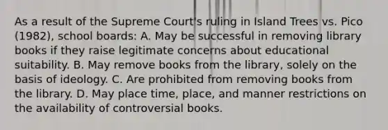 As a result of the Supreme Court's ruling in Island Trees vs. Pico (1982), school boards: A. May be successful in removing library books if they raise legitimate concerns about educational suitability. B. May remove books from the library, solely on the basis of ideology. C. Are prohibited from removing books from the library. D. May place time, place, and manner restrictions on the availability of controversial books.