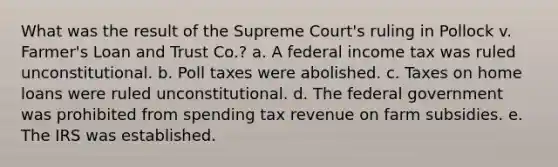 What was the result of the Supreme Court's ruling in Pollock v. Farmer's Loan and Trust Co.? a. A federal income tax was ruled unconstitutional. b. Poll taxes were abolished. c. Taxes on home loans were ruled unconstitutional. d. The federal government was prohibited from spending tax revenue on farm subsidies. e. The IRS was established.