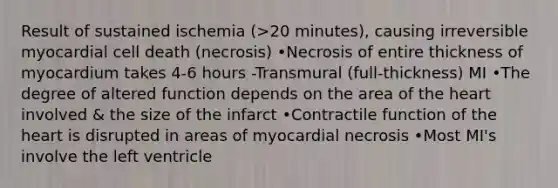 Result of sustained ischemia (>20 minutes), causing irreversible myocardial cell death (necrosis) •Necrosis of entire thickness of myocardium takes 4-6 hours -Transmural (full-thickness) MI •The degree of altered function depends on the area of the heart involved & the size of the infarct •Contractile function of the heart is disrupted in areas of myocardial necrosis •Most MI's involve the left ventricle