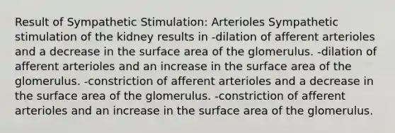 Result of Sympathetic Stimulation: Arterioles Sympathetic stimulation of the kidney results in -dilation of afferent arterioles and a decrease in the surface area of the glomerulus. -dilation of afferent arterioles and an increase in the surface area of the glomerulus. -constriction of afferent arterioles and a decrease in the surface area of the glomerulus. -constriction of afferent arterioles and an increase in the surface area of the glomerulus.