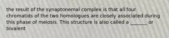 the result of the synaptonemal complex is that all four chromatids of the two homologues are closely associated during this phase of meiosis. This structure is also called a _______ or bivalent