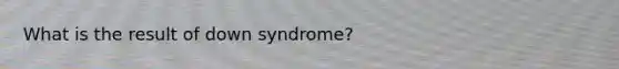 What is the result of down syndrome?