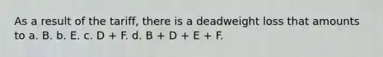 As a result of the tariff, there is a deadweight loss that amounts to a. B. b. E. c. D + F. d. B + D + E + F.