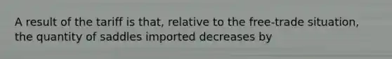 A result of the tariff is that, relative to the free-trade situation, the quantity of saddles imported decreases by