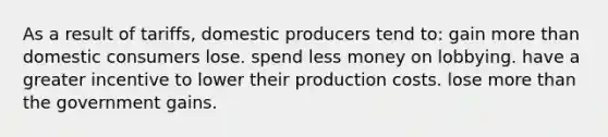 As a result of tariffs, domestic producers tend to: gain <a href='https://www.questionai.com/knowledge/keWHlEPx42-more-than' class='anchor-knowledge'>more than</a> domestic consumers lose. spend less money on lobbying. have a greater incentive to lower their production costs. lose more than the government gains.