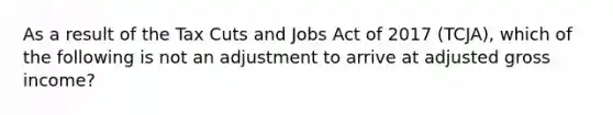 As a result of the Tax Cuts and Jobs Act of 2017 (TCJA), which of the following is not an adjustment to arrive at adjusted gross income?