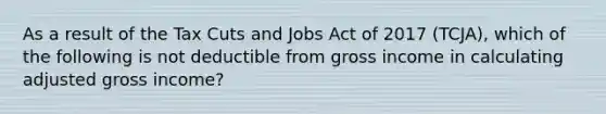 As a result of the Tax Cuts and Jobs Act of 2017 (TCJA), which of the following is not deductible from gross income in calculating adjusted gross income?