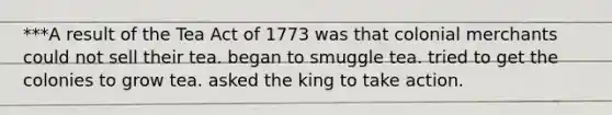 ***A result of the Tea Act of 1773 was that colonial merchants could not sell their tea. began to smuggle tea. tried to get the colonies to grow tea. asked the king to take action.