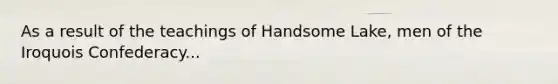 As a result of the teachings of Handsome Lake, men of the Iroquois Confederacy...