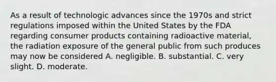 As a result of technologic advances since the 1970s and strict regulations imposed within the United States by the FDA regarding consumer products containing radioactive material, the radiation exposure of the general public from such produces may now be considered A. negligible. B. substantial. C. very slight. D. moderate.