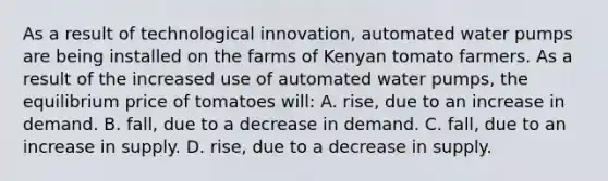 As a result of technological innovation, automated water pumps are being installed on the farms of Kenyan tomato farmers. As a result of the increased use of automated water pumps, the equilibrium price of tomatoes will: A. rise, due to an increase in demand. B. fall, due to a decrease in demand. C. fall, due to an increase in supply. D. rise, due to a decrease in supply.