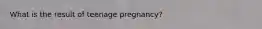 What is the result of teenage pregnancy?