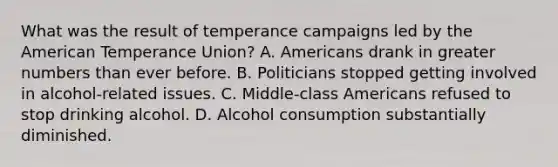 What was the result of temperance campaigns led by the American Temperance Union? A. Americans drank in greater numbers than ever before. B. Politicians stopped getting involved in alcohol-related issues. C. Middle-class Americans refused to stop drinking alcohol. D. Alcohol consumption substantially diminished.