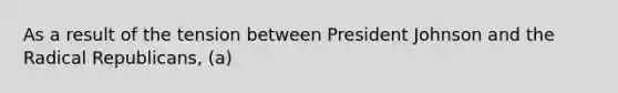 As a result of the tension between President Johnson and the Radical Republicans, (a)