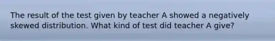 The result of the test given by teacher A showed a negatively skewed distribution. What kind of test did teacher A give?