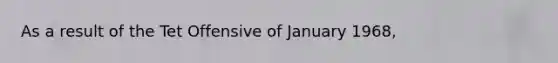 As a result of the Tet Offensive of January 1968,