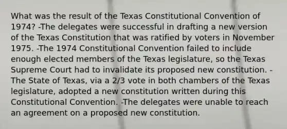 What was the result of the Texas Constitutional Convention of 1974? -The delegates were successful in drafting a new version of the Texas Constitution that was ratified by voters in November 1975. -The 1974 Constitutional Convention failed to include enough elected members of the Texas legislature, so the Texas Supreme Court had to invalidate its proposed new constitution. -The State of Texas, via a 2/3 vote in both chambers of the Texas legislature, adopted a new constitution written during this Constitutional Convention. -The delegates were unable to reach an agreement on a proposed new constitution.