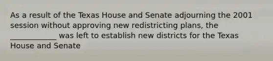 As a result of the Texas House and Senate adjourning the 2001 session without approving new redistricting plans, the ____________ was left to establish new districts for the Texas House and Senate