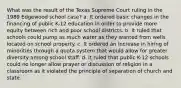 What was the result of the Texas Supreme Court ruling in the 1989 Edgewood school case? a. It ordered basic changes in the financing of public K-12 education in order to provide more equity between rich and poor school districts. b. It ruled that schools could pump as much water as they wanted from wells located on school property. c. It ordered an increase in hiring of minorities through a quota system that would allow for greater diversity among school staff. d. It ruled that public K-12 schools could no longer allow prayer or discussion of religion in a classroom as it violated the principle of separation of church and state.