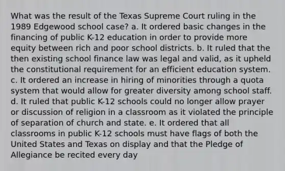 What was the result of the Texas Supreme Court ruling in the 1989 Edgewood school case? a. It ordered basic changes in the financing of public K-12 education in order to provide more equity between rich and poor school districts. b. It ruled that the then existing school finance law was legal and valid, as it upheld the constitutional requirement for an efficient <a href='https://www.questionai.com/knowledge/k3B0EcToUm-education-system' class='anchor-knowledge'>education system</a>. c. It ordered an increase in hiring of minorities through a quota system that would allow for greater diversity among school staff. d. It ruled that public K-12 schools could no longer allow prayer or discussion of religion in a classroom as it violated the principle of separation of church and state. e. It ordered that all classrooms in public K-12 schools must have flags of both the United States and Texas on display and that the Pledge of Allegiance be recited every day