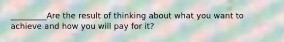 _________Are the result of thinking about what you want to achieve and how you will pay for it?