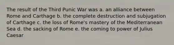 The result of the Third Punic War was a. an alliance between Rome and Carthage b. the complete destruction and subjugation of Carthage c. the loss of Rome's mastery of the Mediterranean Sea d. the sacking of Rome e. the coming to power of Julius Caesar