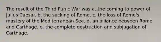 The result of the Third Punic War was a. the coming to power of Julius Caesar. b. the sacking of Rome. c. the loss of Rome's mastery of the Mediterranean Sea. d. an alliance between Rome and Carthage. e. the complete destruction and subjugation of Carthage.