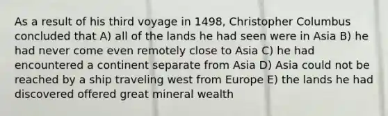 As a result of his third voyage in 1498, Christopher Columbus concluded that A) all of the lands he had seen were in Asia B) he had never come even remotely close to Asia C) he had encountered a continent separate from Asia D) Asia could not be reached by a ship traveling west from Europe E) the lands he had discovered offered great mineral wealth