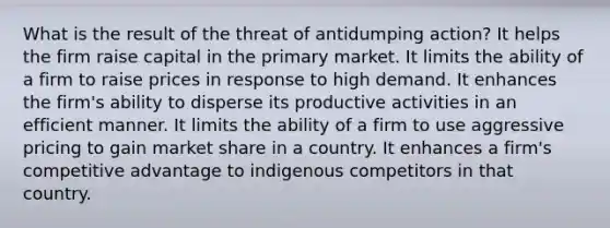 What is the result of the threat of antidumping action? It helps the firm raise capital in the primary market. It limits the ability of a firm to raise prices in response to high demand. It enhances the firm's ability to disperse its productive activities in an efficient manner. It limits the ability of a firm to use aggressive pricing to gain market share in a country. It enhances a firm's competitive advantage to indigenous competitors in that country.