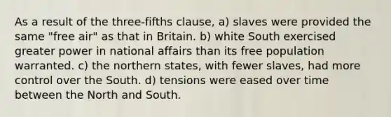 As a result of the three-fifths clause, a) slaves were provided the same "free air" as that in Britain. b) white South exercised greater power in national affairs than its free population warranted. c) the northern states, with fewer slaves, had more control over the South. d) tensions were eased over time between the North and South.