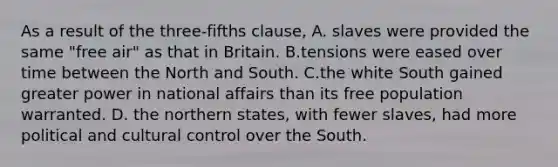 As a result of the three-fifths clause, A. slaves were provided the same "free air" as that in Britain. B.tensions were eased over time between the North and South. C.the white South gained greater power in national affairs than its free population warranted. D. the northern states, with fewer slaves, had more political and cultural control over the South.