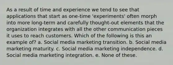 As a result of time and experience we tend to see that applications that start as one-time 'experiments' often morph into more long-term and carefully thought-out elements that the organization integrates with all the other communication pieces it uses to reach customers. Which of the following is this an example of? a. Social media marketing transition. b. Social media marketing maturity. c. Social media marketing independence. d. Social media marketing integration. e. None of these.