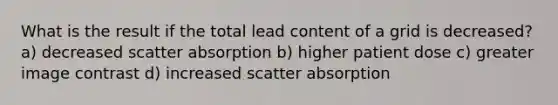 What is the result if the total lead content of a grid is decreased? a) decreased scatter absorption b) higher patient dose c) greater image contrast d) increased scatter absorption