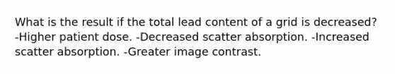 What is the result if the total lead content of a grid is decreased? -Higher patient dose. -Decreased scatter absorption. -Increased scatter absorption. -Greater image contrast.