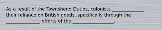 As a result of the Townshend Duties, colonists ______________ their reliance on British goods, specifically through the _______________ efforts of the __________________.