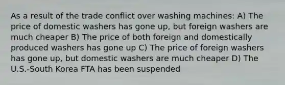 As a result of the trade conflict over washing machines: A) The price of domestic washers has gone up, but foreign washers are much cheaper B) The price of both foreign and domestically produced washers has gone up C) The price of foreign washers has gone up, but domestic washers are much cheaper D) The U.S.-South Korea FTA has been suspended