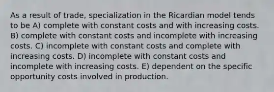 As a result of trade, specialization in the Ricardian model tends to be A) complete with constant costs and with increasing costs. B) complete with constant costs and incomplete with increasing costs. C) incomplete with constant costs and complete with increasing costs. D) incomplete with constant costs and incomplete with increasing costs. E) dependent on the specific opportunity costs involved in production.