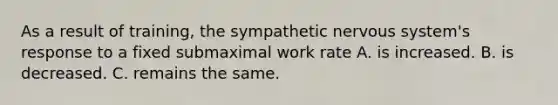 As a result of training, the sympathetic nervous system's response to a fixed submaximal work rate A. is increased. B. is decreased. C. remains the same.