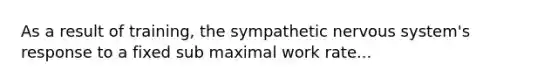 As a result of training, the sympathetic nervous system's response to a fixed sub maximal work rate...