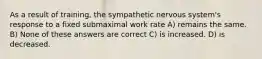 As a result of training, the sympathetic nervous system's response to a fixed submaximal work rate A) remains the same. B) None of these answers are correct C) is increased. D) is decreased.