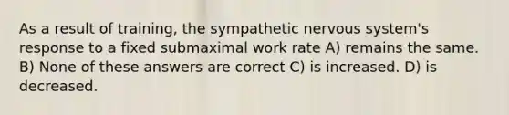 As a result of training, the sympathetic nervous system's response to a fixed submaximal work rate A) remains the same. B) None of these answers are correct C) is increased. D) is decreased.