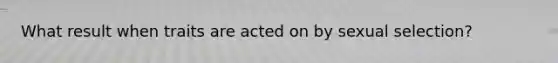 What result when traits are acted on by sexual selection?
